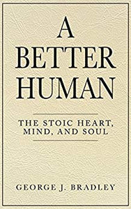 A Better Human: The Stoic Heart, Mind, and Soul  by George J. Bradley